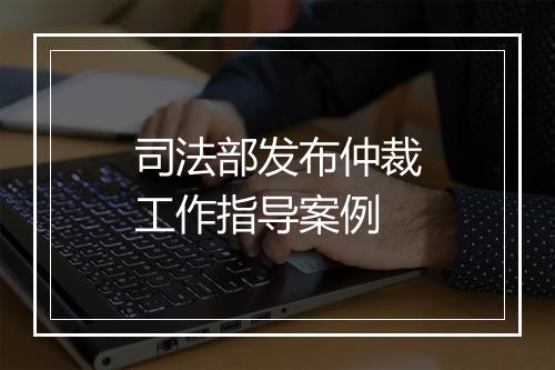司法部发布仲裁工作指导案例