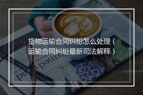 货物运输合同纠纷怎么处理（运输合同纠纷最新司法解释）