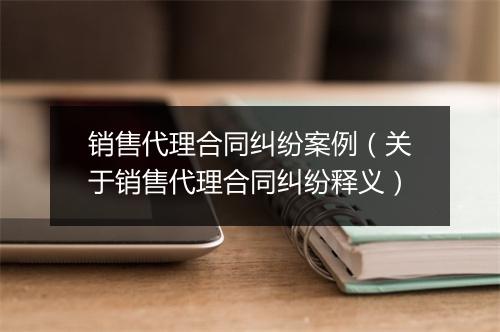 销售代理合同纠纷案例（关于销售代理合同纠纷释义）