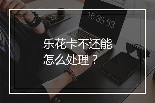 乐花卡不还能怎么处理？