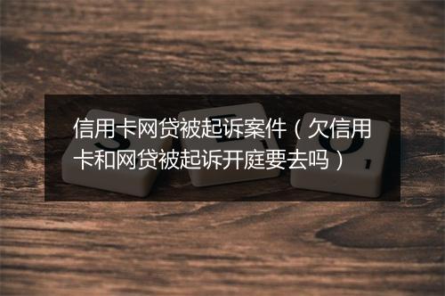 信用卡网贷被起诉案件（欠信用卡和网贷被起诉开庭要去吗）
