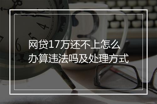 网贷17万还不上怎么办算违法吗及处理方式