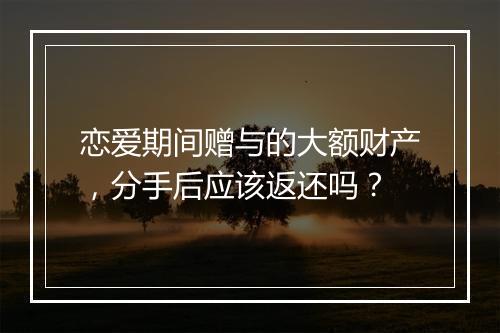 恋爱期间赠与的大额财产，分手后应该返还吗？