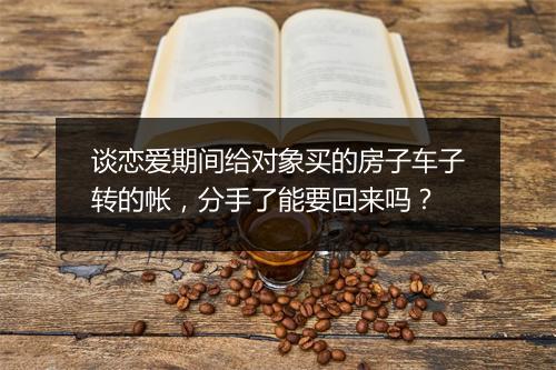 谈恋爱期间给对象买的房子车子转的帐，分手了能要回来吗？