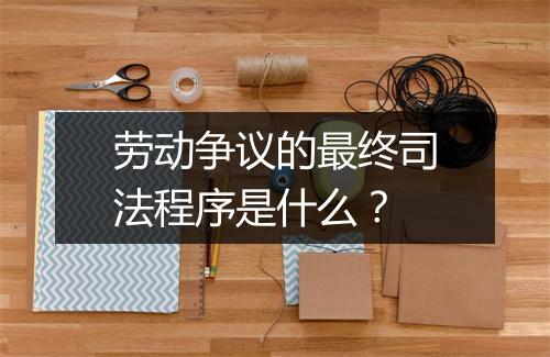 劳动争议的最终司法程序是什么？