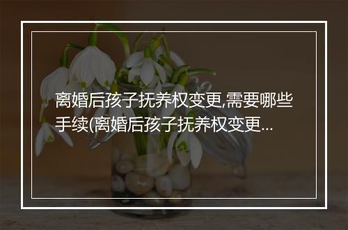 离婚后孩子抚养权变更,需要哪些手续(离婚后孩子抚养权变更，需要哪些手续)