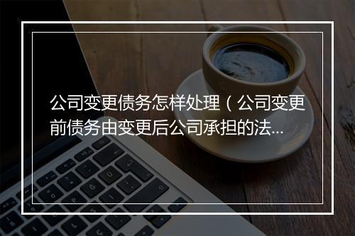 公司变更债务怎样处理（公司变更前债务由变更后公司承担的法条）