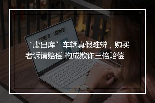 “虚出库”车辆真假难辨，购买者诉请赔偿 构成欺诈三倍赔偿