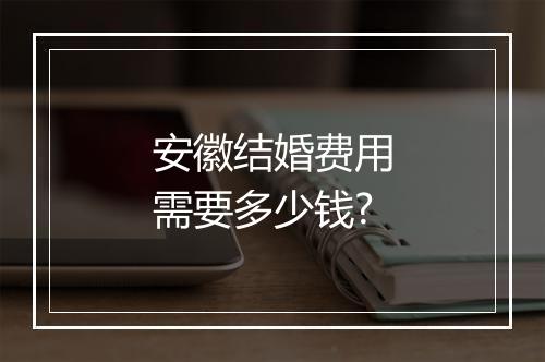 安徽结婚费用需要多少钱?