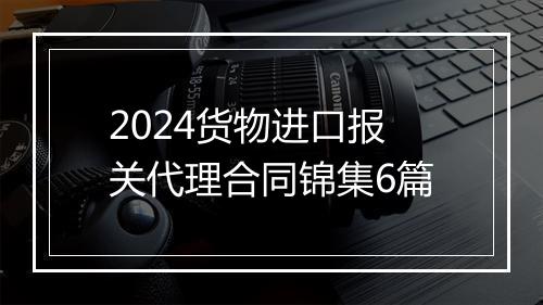 2024货物进口报关代理合同锦集6篇