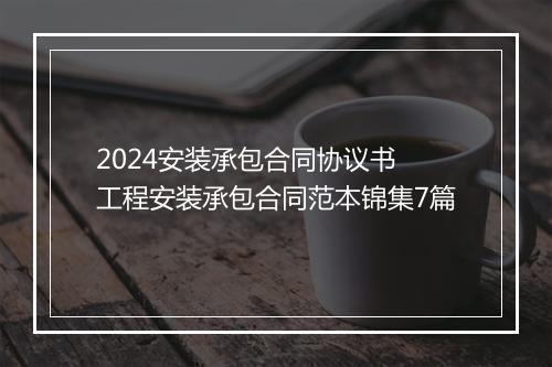 2024安装承包合同协议书 工程安装承包合同范本锦集7篇