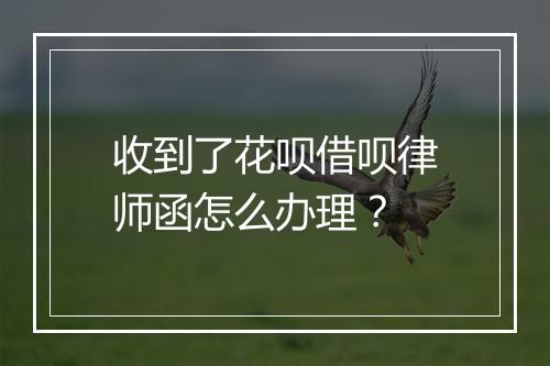 收到了花呗借呗律师函怎么办理？