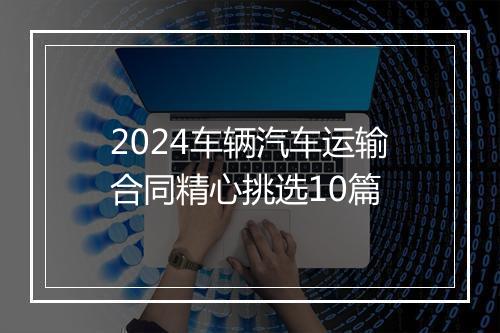 2024车辆汽车运输合同精心挑选10篇