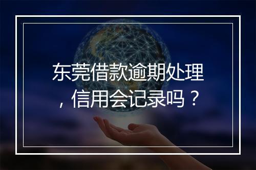 东莞借款逾期处理，信用会记录吗？