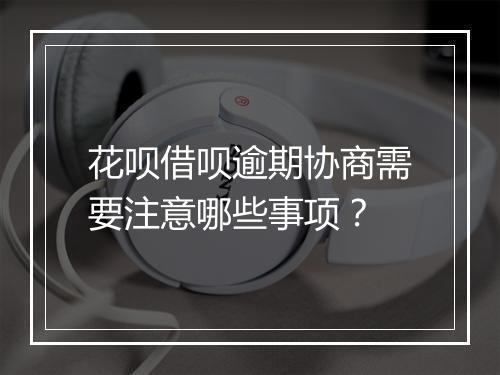 花呗借呗逾期协商需要注意哪些事项？