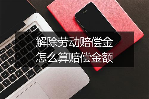 解除劳动赔偿金怎么算赔偿金额