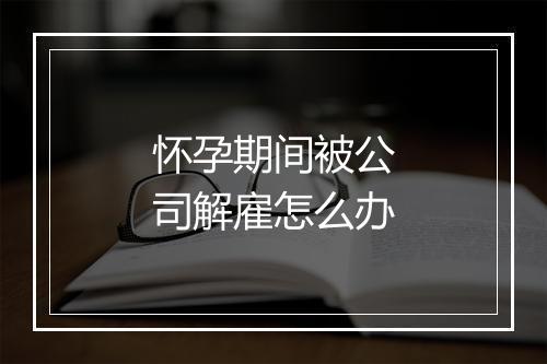 怀孕期间被公司解雇怎么办