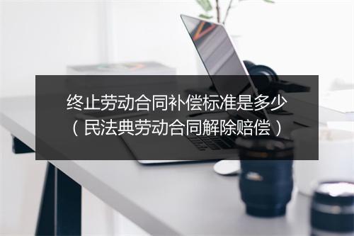 终止劳动合同补偿标准是多少（民法典劳动合同解除赔偿）