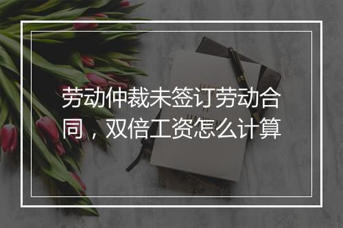 劳动仲裁未签订劳动合同，双倍工资怎么计算