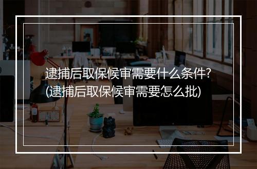 逮捕后取保候审需要什么条件?(逮捕后取保候审需要怎么批)