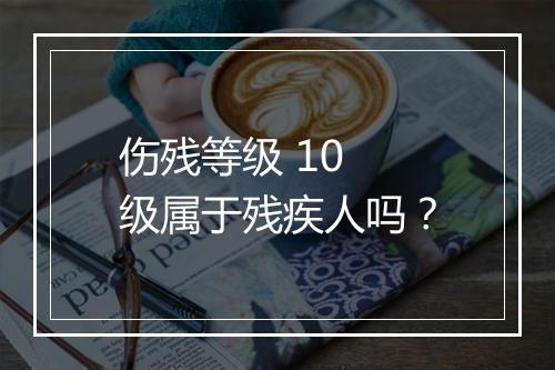 伤残等级 10 级属于残疾人吗？
