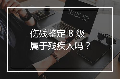 伤残鉴定 8 级属于残疾人吗？