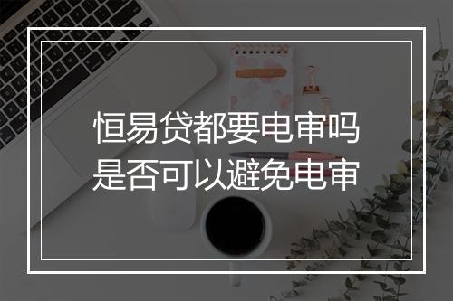 恒易贷都要电审吗是否可以避免电审