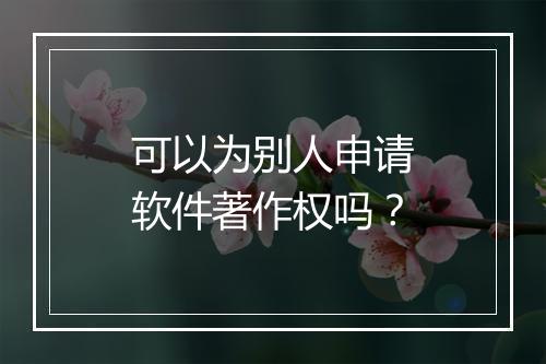 可以为别人申请软件著作权吗？