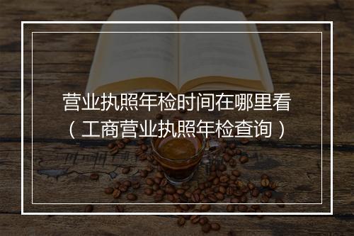 营业执照年检时间在哪里看（工商营业执照年检查询）