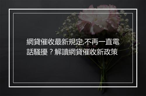 網貸催收最新規定,不再一直電話騷擾？解讀網貸催收新政策