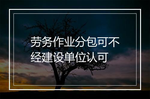 劳务作业分包可不经建设单位认可