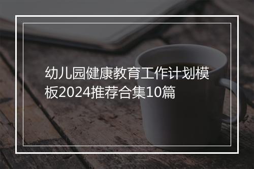 幼儿园健康教育工作计划模板2024推荐合集10篇