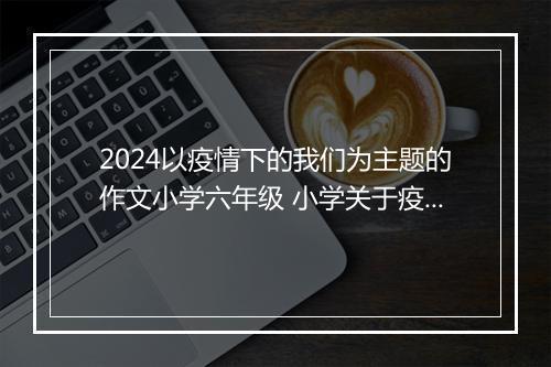 2024以疫情下的我们为主题的作文小学六年级 小学关于疫情下的我们作文300字_小学疫情作文甄选合集8篇
