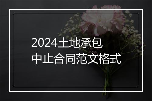 2024土地承包中止合同范文格式