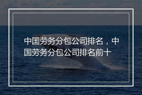 中国劳务分包公司排名，中国劳务分包公司排名前十