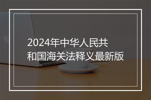 2024年中华人民共和国海关法释义最新版