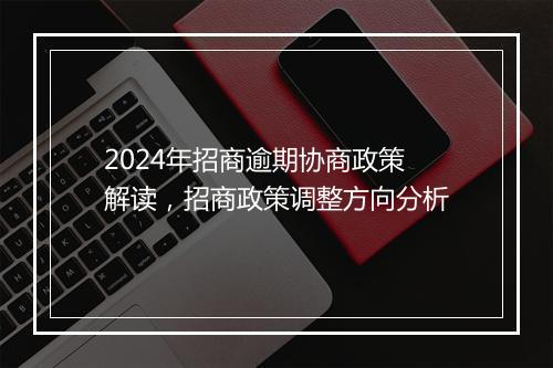 2024年招商逾期协商政策解读，招商政策调整方向分析
