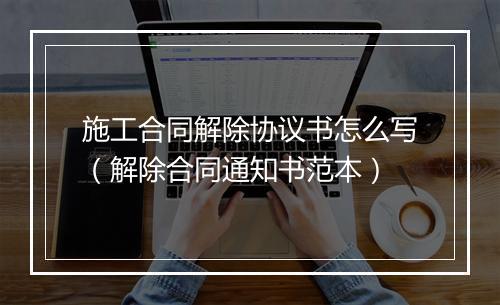 施工合同解除协议书怎么写（解除合同通知书范本）