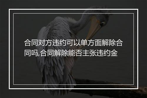 合同对方违约可以单方面解除合同吗,合同解除能否主张违约金