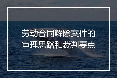 劳动合同解除案件的审理思路和裁判要点