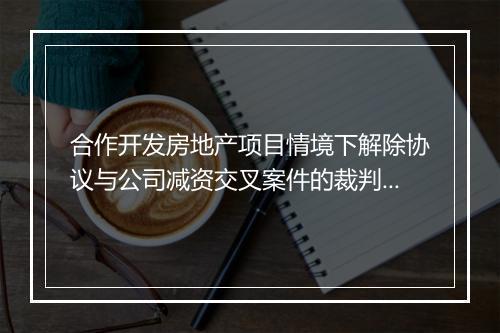 合作开发房地产项目情境下解除协议与公司减资交叉案件的裁判思路