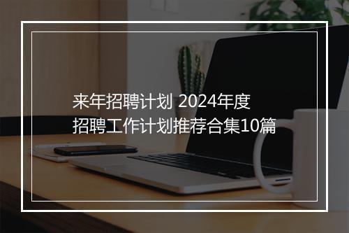 来年招聘计划 2024年度招聘工作计划推荐合集10篇