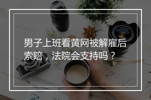 男子上班看黄网被解雇后索赔，法院会支持吗？