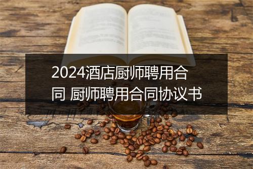 2024酒店厨师聘用合同 厨师聘用合同协议书