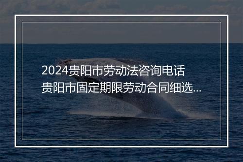 2024贵阳市劳动法咨询电话 贵阳市固定期限劳动合同细选10篇