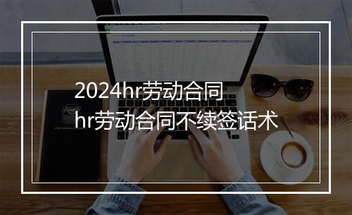 2024hr劳动合同 hr劳动合同不续签话术