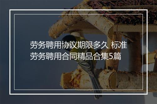 劳务聘用协议期限多久 标准劳务聘用合同精品合集5篇