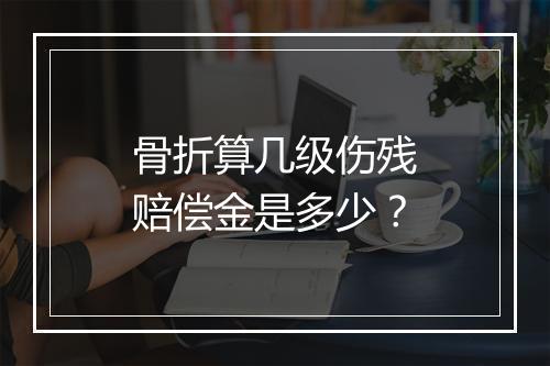 骨折算几级伤残赔偿金是多少？