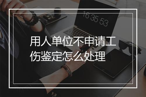 用人单位不申请工伤鉴定怎么处理