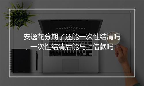 安逸花分期了还能一次性结清吗，一次性结清后能马上借款吗